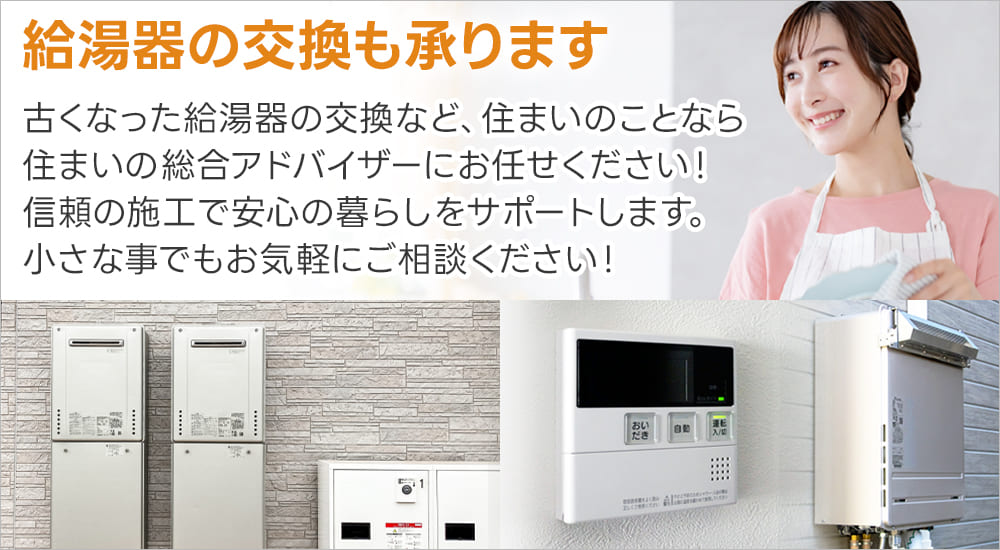 給湯器の交換も承ります 古くなった給湯器の交換など、住まいのことなら住まいの総合アドバイザーにお任せください！ 信頼の施工で安心の暮らしをサポート