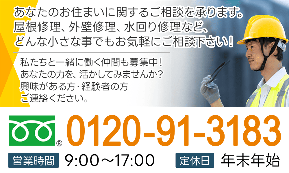 あなたのお住まいに関するご相談を承ります。屋根修理、外壁修理、水回り修理など、どんな小さな事でもお気軽にご相談下さい！私たちと一緒に働く仲間も募集中！あなたの力を、活かしてみませんか？興味がある方・経験者の方ご連絡ください。0120-91-3183 営業時間9:00～17:00 定休日 年末年始